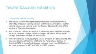 Teacher Education Institutions
Pre-service Teacher Training
 Pre-service teacher training for both primary and secondary schools is
offered by 29 teacher training colleges and 11 public universities. Teacher
training colleges are working under the Teacher Education Division of the
Ministry of Education in Malaysia.
 Most of teacher colleges are general in nature but some specialist language
institutes, religious colleges, science colleges, vocational and technical
colleges and women colleges are also existed.
 There are normally two types of pre-service programs are being offered, The
Malaysian Diploma of Teaching (MDT) and the Postgraduate Diploma of
Teaching (PDT). In throughout Malaysia each year more than 4000 teachers
are being graduated by MDT and 3000 from PDT program.
 