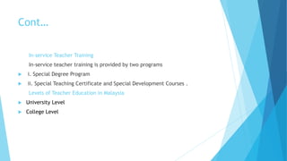 Cont…
In-service Teacher Training
In-service teacher training is provided by two programs
 i. Special Degree Program
 ii. Special Teaching Certificate and Special Development Courses .
Levels of Teacher Education in Malaysia
 University Level
 College Level
 