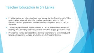 Teacher Education in Sri Lanka
 In Sri Lanka teacher education has a long history starting from the mid of 18th
century when a Normal School for teacher training was setup in 1747.
Formally the first government teacher training college was setup in 1903 in
Sri Lanka.
 The Faculty of Education was established in 1975 at the Colombo University;
recently this University is offering teacher education at post graduation level.
 In Sri Lanka, various correspondence training programs have been introduced
for providing general and post-graduation level of teacher training
 
