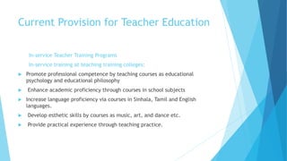 Current Provision for Teacher Education
In-service Teacher Training Programs
In-service training at teaching training colleges:
 Promote professional competence by teaching courses as educational
psychology and educational philosophy
 Enhance academic proficiency through courses in school subjects
 Increase language proficiency via courses in Sinhala, Tamil and English
languages.
 Develop esthetic skills by courses as music, art, and dance etc.
 Provide practical experience through teaching practice.
 