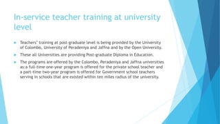 In-service teacher training at university
level
 Teachers’ training at post-graduate level is being provided by the University
of Colombo, University of Peradeniya and Jaffna and by the Open University.
 These all Universities are providing Post-graduate Diploma in Education.
 The programs are offered by the Colombo, Peradeniya and Jaffna universities
as:a full-time one-year program is offered for the private school teacher and
a part-time two-year program is offered for Government school teachers
serving in schools that are existed within ten miles radius of the university.
 