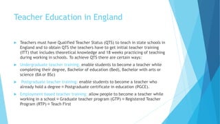 Teacher Education in England
 Teachers must have Qualified Teacher Status (QTS) to teach in state schools in
England and to obtain QTS the teachers have to get initial teacher training
(ITT) that includes theoretical knowledge and 18 weeks practicing of teaching
during working in schools. To achieve QTS there are certain ways:
 Undergraduate teacher training: enable students to become a teacher while
completing their degree, Bachelor of education (Bed), Bachelor with arts or
science (BA or BSc)
 Postgraduate teacher training: enable students to become a teacher who
already hold a degree Postgraduate certificate in education (PGCE).
 Employment based teacher training: allow people to become a teacher while
working in a school Graduate teacher program (GTP) Registered Teacher
Program (RTP) Teach First
 