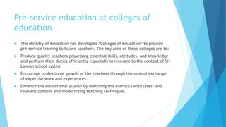 Pre-service education at colleges of
education
 The Ministry of Education has developed ‘Colleges of Education’ to provide
pre-service training to future teachers. The key aims of these colleges are to:
 Produce quality teachers possessing essential skills, attitudes, and knowledge
and perform their duties efficiently especially in relevant to the context of Sri
Lankan school system
 Encourage professional growth of the teachers through the mutual exchange
of expertise work and experiences.
 Enhance the educational quality by enriching the curricula with latest and
relevant content and modernizing teaching techniques.
 