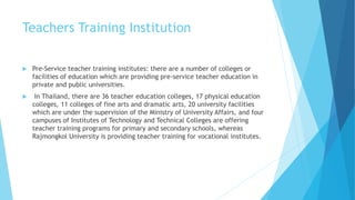 Teachers Training Institution
 Pre-Service teacher training institutes: there are a number of colleges or
facilities of education which are providing pre-service teacher education in
private and public universities.
 In Thailand, there are 36 teacher education colleges, 17 physical education
colleges, 11 colleges of fine arts and dramatic arts, 20 university facilities
which are under the supervision of the Ministry of University Affairs, and four
campuses of Institutes of Technology and Technical Colleges are offering
teacher training programs for primary and secondary schools, whereas
Rajmongkol University is providing teacher training for vocational institutes.
 
