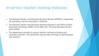 In-service teacher training institutes
 The National Teacher and Education Provision Division (NTEPD) is responsible
for providing in-service education in Thailand.
 The National Teacher and Education Personnel Division is the Office of Basic
Education Commission (OBEC) of the MOE with 178 Local Education Service
Areas (LESA).
 This department provides in-service teacher training for primary and
secondary teachers. The LESA Office also provides training for administrators
and teachers.
 