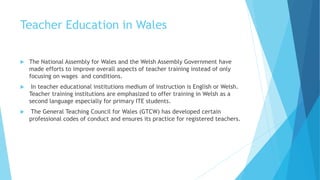 Teacher Education in Wales
 The National Assembly for Wales and the Welsh Assembly Government have
made efforts to improve overall aspects of teacher training instead of only
focusing on wages and conditions.
 In teacher educational institutions medium of instruction is English or Welsh.
Teacher training institutions are emphasized to offer training in Welsh as a
second language especially for primary ITE students.
 The General Teaching Council for Wales (GTCW) has developed certain
professional codes of conduct and ensures its practice for registered teachers.
 