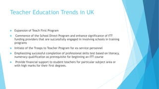 Teacher Education Trends in UK
 Expansion of Teach First Program
 Commence of the School Direct Program and enhance significance of ITT
funding providers that are successfully engaged in involving schools in training
programs
 Initiate of the Troops to Teacher Program for ex-service personnel
 Emphasizing successful completion of professional skills test based on literacy,
numeracy qualification as prerequisite for beginning an ITT course
 Provide financial support to student teachers for particular subject area or
with high marks for their first degrees.
 