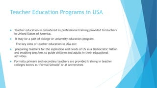 Teacher Education Programs in USA
 Teacher education in considered as professional training provided to teachers
in United States of America.
 It may be a part of college or university education program.
The key aims of teacher education in USA are:
 preparing teachers for the aspiration and needs of US as a Democratic Nation
and enabling teachers to guide children and adults in their educational
activities.
 Formally primary and secondary teachers are provided training in teacher
colleges knows as ‘Formal Schools’ or at universities
 