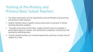 Training of Pre-Primary and
Primary/Basic School Teachers
 The State Government set the requirements and certification of pre-primary
and primary school teachers.
 Student teachers have to qualify various exams prior to entrance in formal
teaching education program.
 To qualify entry-level certification, student teachers have to complete a
prescribed program of studies, with satisfactory completion of practicum and
passing the qualifying exam.
 Primary schools teachers are trained as generalists and have to teach most of
subject to a class.
 