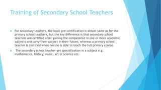 Training of Secondary School Teachers
 For secondary teachers, the basic pre-certification is almost same as for the
primary school teachers, but the key difference is that secondary school
teachers are certified after gaining the competence in one or more academic
subjects and carry their subject in their future, whereas a primary school
teacher is certified when he/she is able to teach the full primary course.
 The secondary school teacher get specialization in a subject e.g.
mathematics, history, music, art or science etc.
 
