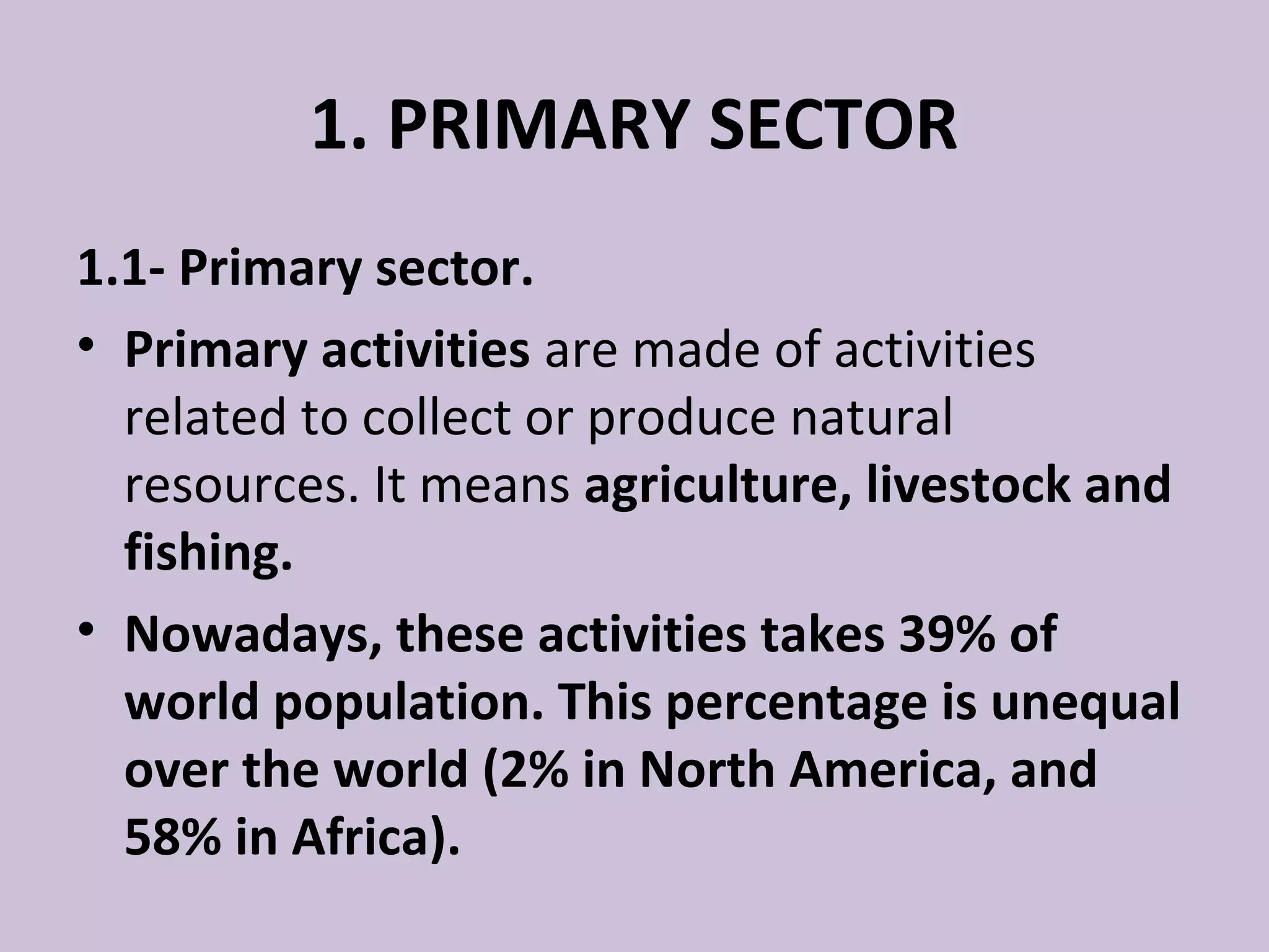 1. PRIMARY SECTOR
1.1- Primary sector.
• Primary activities are made of activities
  related to collect or produce natural
  resources. It means agriculture, livestock and
  fishing.
• Nowadays, these activities takes 39% of
  world population. This percentage is unequal
  over the world (2% in North America, and
  58% in Africa).
 