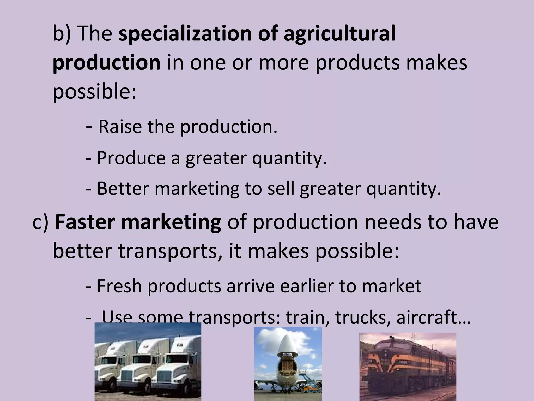 b) The specialization of agricultural
  production in one or more products makes
  possible:
      - Raise the production.
     - Produce a greater quantity.
     - Better marketing to sell greater quantity.
c) Faster marketing of production needs to have
   better transports, it makes possible:
     - Fresh products arrive earlier to market
     - Use some transports: train, trucks, aircraft…
 