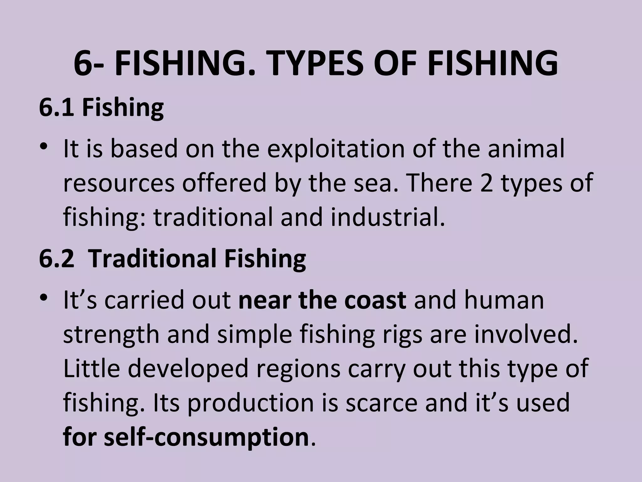 6- FISHING. TYPES OF FISHING
6.1 Fishing
• It is based on the exploitation of the animal
  resources offered by the sea. There 2 types of
  fishing: traditional and industrial.
6.2 Traditional Fishing
• It’s carried out near the coast and human
  strength and simple fishing rigs are involved.
  Little developed regions carry out this type of
  fishing. Its production is scarce and it’s used
  for self-consumption.
 