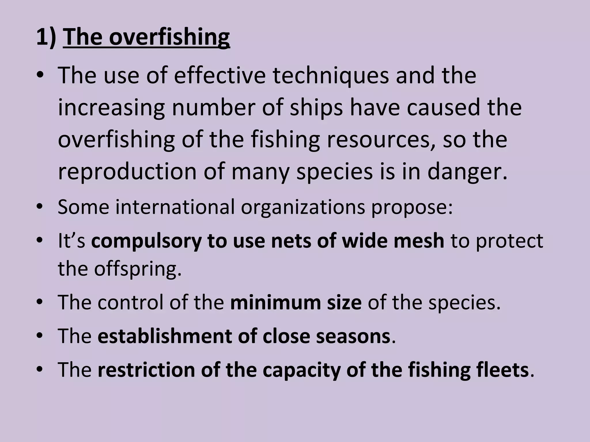 1) The overfishing
• The use of effective techniques and the
  increasing number of ships have caused the
  overfishing of the fishing resources, so the
  reproduction of many species is in danger.
• Some international organizations propose:
• It’s compulsory to use nets of wide mesh to protect
  the offspring.
• The control of the minimum size of the species.
• The establishment of close seasons.
• The restriction of the capacity of the fishing fleets.
 