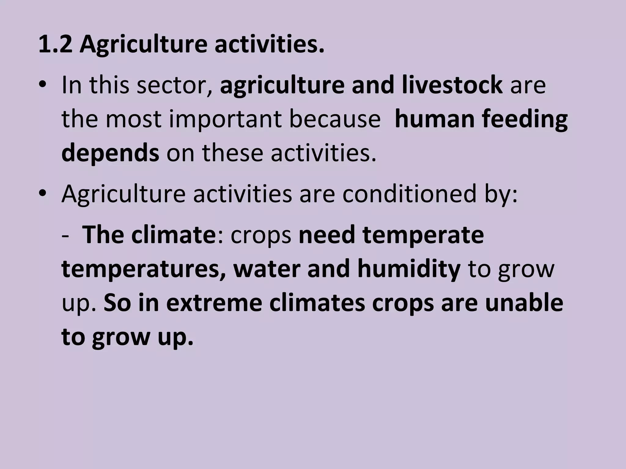 1.2 Agriculture activities.
• In this sector, agriculture and livestock are
  the most important because human feeding
  depends on these activities.
• Agriculture activities are conditioned by:
  - The climate: crops need temperate
  temperatures, water and humidity to grow
  up. So in extreme climates crops are unable
  to grow up.
 