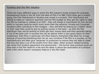 Funding and the film industry
There are many different ways in which the film industry funds projects for example;
Development funds in the UK from the likes of Film 4 or BBC Films often get a project
going, the Film Distributors or Studios may invest in a project, Film Distributors are
willing to make an ‘advance’ payment into the film budget so they get the rights to take
the film to cinemas or release it on DVD - they will charge a commission for this service
which in success could be worth much more than the advance. Private and Corporate
investors often contribute to film budgets – they will both be looking for a better return
on their cash than could be got by putting money in the bank – as with the film
distributor they will be looking to firstly get their money back and then secondly taking
a ‘cut of the back end’ in success this can be deliver them a very good return on their
investment. Kids films in particular will often feature characters that allow for a huge
amount of toys/merchandising that can be very lucrative if the film is a success, so Toy
manufacturers will often give ‘advances’ to producers to ensure they are able to make
the toys and take a cut of the profits from their sales. Other product related funding
can come from product placement and sponsorship – the former sees products given air
time with in the film itself for a fee and the latter is about the association of a product
with a film which doesn’t necessary feature in the film itself.

 
