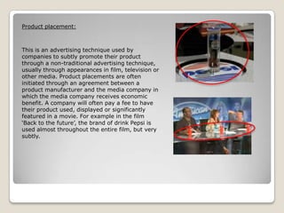 Product placement:

This is an advertising technique used by
companies to subtly promote their product
through a non-traditional advertising technique,
usually through appearances in film, television or
other media. Product placements are often
initiated through an agreement between a
product manufacturer and the media company in
which the media company receives economic
benefit. A company will often pay a fee to have
their product used, displayed or significantly
featured in a movie. For example in the film
‘Back to the future’, the brand of drink Pepsi is
used almost throughout the entire film, but very
subtly.

 