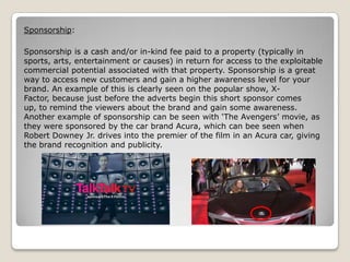 Sponsorship:
Sponsorship is a cash and/or in-kind fee paid to a property (typically in
sports, arts, entertainment or causes) in return for access to the exploitable
commercial potential associated with that property. Sponsorship is a great
way to access new customers and gain a higher awareness level for your
brand. An example of this is clearly seen on the popular show, XFactor, because just before the adverts begin this short sponsor comes
up, to remind the viewers about the brand and gain some awareness.
Another example of sponsorship can be seen with ‘The Avengers’ movie, as
they were sponsored by the car brand Acura, which can bee seen when
Robert Downey Jr. drives into the premier of the film in an Acura car, giving
the brand recognition and publicity.

 