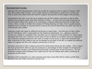 Development funds:
Getting a film into development is the first hurdle for producers and in order to finance a film
they will usually need a script - but it costs money to commission a script from a writer and
time to source the idea hence the need for support and partners at this stage in the process.
Organisations like Film 4 are set up to support the UK film industry and have a role to help
develop new projects rather than fully fund lots of films – so they will work with producers to
find and option ideas from books or to commission original treatments and then scripts from
writers. Once a script is written the process of finding backing can start, this is usually pieced
together from a number or sources which is why at the end of some films you often see lots of
co-producers and credits.
Producers might sell rights to different territories to raise funds – the first port of call is often
the film distributor who is responsible for the theatrical distribution (i.e.. getting it into the
cinema e.g. Global or Lionsgate) they will often pay an advance to the producer for these rights.
Alongside this there are numerous funds that are set up either by investors (such as Ingenious)
who represent people/companies who want to invest in this sector or there are schemes that
offer incentives for film makers and can be backed by the likes of the BFI or indeed the National
lottery to support the film and creative community in the UK.
Producers also look to film in places around the world where there are tax credits – this is where
the local government offers to pay the producers a percentage of their budget for bringing the
business to their territory (and helping this becomes a strong part of their economy) , for US
producers Canada offers fantastic tax credits and for the UK Ireland also offers incentives to
producers to film there.
The fact is film production is a risky business and many more films fail to make a profit than
becomes hits and make everyone involved rich!

 