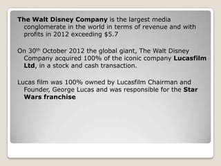 The Walt Disney Company is the largest media
conglomerate in the world in terms of revenue and with
profits in 2012 exceeding $5.7

On 30th October 2012 the global giant, The Walt Disney
Company acquired 100% of the iconic company Lucasfilm
Ltd, in a stock and cash transaction.
Lucas film was 100% owned by Lucasfilm Chairman and
Founder, George Lucas and was responsible for the Star
Wars franchise

 