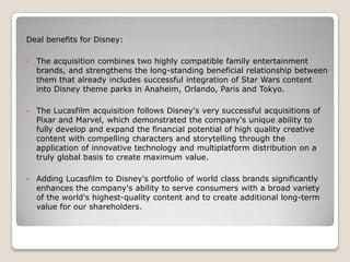 Deal benefits for Disney:


The acquisition combines two highly compatible family entertainment
brands, and strengthens the long-standing beneficial relationship between
them that already includes successful integration of Star Wars content
into Disney theme parks in Anaheim, Orlando, Paris and Tokyo.



The Lucasfilm acquisition follows Disney's very successful acquisitions of
Pixar and Marvel, which demonstrated the company's unique ability to
fully develop and expand the financial potential of high quality creative
content with compelling characters and storytelling through the
application of innovative technology and multiplatform distribution on a
truly global basis to create maximum value.



Adding Lucasfilm to Disney's portfolio of world class brands significantly
enhances the company's ability to serve consumers with a broad variety
of the world's highest-quality content and to create additional long-term
value for our shareholders.

 