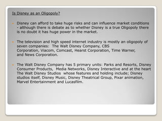 Is Disney as an Oligopoly?


Disney can afford to take huge risks and can influence market conditions
- although there is debate as to whether Disney is a true Oligopoly there
is no doubt it has huge power in the market.



The television and high speed internet industry is mostly an oligopoly of
seven companies: The Walt Disney Company, CBS
Corporation, Viacom, Comcast, Hearst Corporation, Time Warner,
and News Corporation.



The Walt Disney Company has 5 primary units: Parks and Resorts, Disney
Consumer Products, Media Networks, Disney Interactive and at the heart
The Walt Disney Studios whose features and holding include; Disney
studios itself, Disney Music, Disney Theatrical Group, Pixar animation,
Marvel Entertainment and Lucasfilm.

 