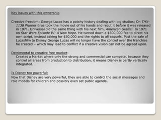 Key issues with this ownership
Creative freedom: George Lucas has a patchy history dealing with big studios; On THX1138 Warner Bros took the movie out of his hands and recut it before it was released
in 1971. Universal did the same thing with his next film, American Graffiti. In 1971
on Star Wars Episode IV: A New Hope. He turned down a $500,000 fee to direct his
own script, instead asking for $50,000 and the rights to all sequels. Post the sale of
Lucasfilm to Disney George Lucas will no longer have the control over the franchise
he created – which may lead to conflict if a creative vision can not be agreed upon.
Detrimental to creative free market:
Creates a Market where only the strong and commercial can compete, because they
control all areas from production to distribution, it means Disney is partly vertically
integrated.
Is Disney too powerful:
Now that Disney are very powerful, they are able to control the social messages and
role models for children and possibly even set public agenda.

 