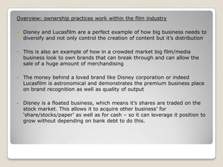 Overview: ownership practices work within the film industry


Disney and Lucasfilm are a perfect example of how big business needs to
diversify and not only control the creation of content but it’s distribution



This is also an example of how in a crowded market big film/media
business look to own brands that can break through and can allow the
sale of a huge amount of merchandising



The money behind a loved brand like Disney corporation or indeed
Lucasfilm is astronomical and demonstrates the premium business place
on brand recognition as well as quality of output



Disney is a floated business, which means it’s shares are traded on the
stock market. This allows it to acquire other business’ for
‘share/stocks/paper’ as well as for cash – so it can leverage it position to
grow without depending on bank debt to do this.

 