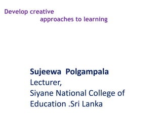 Develop creative
approaches to learning
Sujeewa Polgampala
Lecturer,
Siyane National College of
Education .Sri Lanka
 