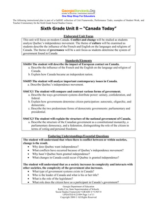 One Stop Shop For Educators
The following instructional plan is part of a GaDOE collection of Unit Frameworks, Performance Tasks, examples of Student Work, and
Teacher Commentary for the Sixth Grade Social Studies Course.

                           Sixth Grade Unit 8 – “Canada Today”
                                             Elaborated Unit Focus
          This unit will focus on modern Canada. Conflict and change will be studied as students
          analyze Quebec’s independence movement. The theme of culture will be examined as
          students describe the influence of the French and English on the languages and religions of
          Canada. The theme of governance will be a unit focus as students determine the system of
          government found in Canada

                                             Standards/Elements
          SS6H4 The student will describe the impact of European contact on Canada.
             a. Describe the influence of the French and the English on the language and religion of
                Canada.
             b. Explain how Canada became an independent nation.

          SS6H5 The student will analyze important contemporary issues in Canada.
             a. Describe Quebec’s independence movement.

          SS6CG1 The student will compare and contrast various forms of government.
             a. Describe the ways government systems distribute power: unitary, confederation, and
                federal.
             b. Explain how governments determine citizen participation: autocratic, oligarchic, and
                democratic.
             c. Describe the two predominate forms of democratic governments: parliamentary and
                presidential.

          SS6CG3 The student will explain the structure of the national government of Canada.
             a. Describe the structure of the Canadian government as a constitutional monarchy, a
                parliamentary democracy, and a federation, distinguishing the role of the citizen in
                terms of voting and personal freedoms.

                                Enduring Understandings/Essential Questions
          The student will understand that when there is conflict between or within societies,
          change is the result.
                 Why does Quebec want independence?
                 What conflicts have occurred because of Quebec’s independence movement?
                 Why hasn’t Quebec been granted independence?
                 What changes in Canada could occur if Quebec is granted independence?

          The student will understand that as a society increases in complexity and interacts with
          other societies, the complexity of the government also increases.
                 What type of government systems exists in Canada?
                 Who is the leader of Canada and what is his or her title?
                 What is the role of the legislature?
                 What role does the citizen have as a participant in Canada’s government?
                                                  Georgia Department of Education
                                            Kathy Cox, State Superintendent of Schools
                                          Social Studies Framework  GRADE 6  UNIT 8
                                                  UPDATED 8/23/08 Page 1 of 11
                                               Copyright 2008 © All Rights Reserved
 