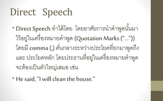 Direct Speech
•Direct Speech ทาได้โดย โดยอาศัยการนาคาพูดนั้นมา
ไว้อยู่ในเครื่องหมายคาพูด (QuotationMarks (“…”))
โดยมี comma (,) คั่นกลางระหว่างประโยคที่ยกมาพูดถึง
และ ประโยคหลัก โดยประธานที่อยู่ในเครื่องหมายคาพูด
จะต้องเป็นตัวใหญ่เสมอ เช่น
•He said,“I willcleanthe house.”
 