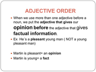 ADJECTIVE ORDER
 When we use more than one adjective before a
noun, we put the adjective that gives our
opinion before the adjective that gives
factual information.
 Ex He´s a pleasant young man ( NOT a young
pleasant man)
 Martin is pleasant= an opinion
 Martin is young= a fact
 