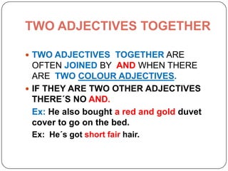 TWO ADJECTIVES TOGETHER
 TWO ADJECTIVES TOGETHER ARE
OFTEN JOINED BY AND WHEN THERE
ARE TWO COLOUR ADJECTIVES.
 IF THEY ARE TWO OTHER ADJECTIVES
THERE´S NO AND.
Ex: He also bought a red and gold duvet
cover to go on the bed.
Ex: He´s got short fair hair.
 