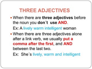 THREE ADJECTIVES
 When there are three adjectives before
the noun you don´t use AND.
Ex: A lively warm intelligent woman
 When there are three adjectives alone
after a link verb, we usually put a
comma after the first, and AND
between the last two.
Ex: She´s lively, warm and intelligent
 