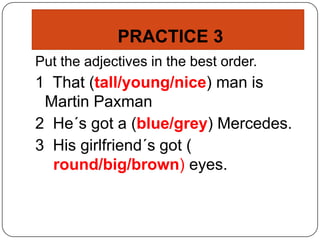 PRACTICE 3
Put the adjectives in the best order.
1 That (tall/young/nice) man is
Martin Paxman
2 He´s got a (blue/grey) Mercedes.
3 His girlfriend´s got (
round/big/brown) eyes.
 
