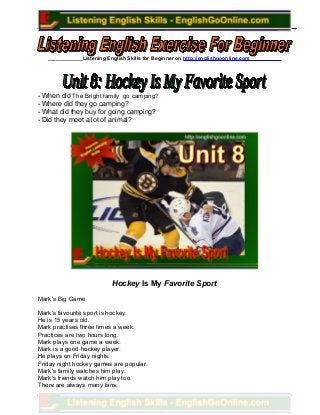____________Listening English Skills for Beginner on http://englishgoonline.com___________
- When did The Bright family go camping?
- Where did they go camping?
- What did they buy for going camping?
- Did they meet a lot of animal?
Hockey Is My Favorite Sport
Mark's Big Game
Mark's favourite sport is hockey.
He is 15 years old.
Mark practises three times a week.
Practices are two hours long.
Mark plays one game a week.
Mark is a good hockey player.
He plays on Friday nights.
Friday night hockey games are popular.
Mark's family watches him play.
Mark's friends watch him play too.
There are always many fans.
 