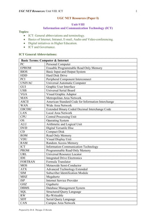 UGC NET Resources: Unit VIII: ICT 1
Prepared by Dr.K. Thiyagu, CUKerala
UGC NET Resources (Paper I)
Unit-VIII
Information and Communication Technology (ICT)
Topics:
 ICT: General abbreviations and terminology.
 Basics of Internet, Intranet, E-mail, Audio and Video-conferencing.
 Digital initiatives in Higher Education.
 ICT and Governance.
ICT General Abbreviations:
Basic Terms: Computer & Internet
PC Personal Computer
EPROM Erasable Programmable Read Only Memory
BIOS Basic Input and Output System
HDD Hard Disk Drive
PCI Peripheral Component Interconnect
UNIVAC Universal Automatic Computer
GUI Graphic User Interface
USB Universal Serial Board
VGA Visual Graphic Adaptor
MAN Metropolitan Area Network
ASCII American Standard Code for Information Interchange
WAN Wide Area Network
EBCDIC Extended Binary Coded Decimal Interchange Code
LAN Local Area Network
CPU Central Processing Unit
OS Operating System
ALU Arithmetic and Logical Unit
DVD Digital Versatile Disc
CD Compact Disk
ROM Read Only Memory
VDU Visual Display Unit
RAM Random Access Memory
ICT Information Communication Technology
PROM Programmable Read Only Memory
URL Universal Resource Locator
IDE Integrated Drive Electronics
FORTRAN Formula Translator
MOS Metaoxide Semi-Conductor
ATX Advanced Technology Extended
SIM Subscriber Identification Module
MHZ Megahertz
ISP Internet Service Provider
GHZ Gigahertz
DBMS Database Management System
SQL Structured Query Language
RW Re-Writeable
SDT Serial Query Language
CAN Campus Area Network
 