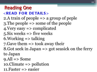 Reading One <READ FOR DETAILS> A train of people => a group of peple The people => some of the people Very easy => complicated Six weeks => five weeks Working => talking Gave them => took away their Got seek in Japan => got seasick on the ferry to Japan All => Some Climate => pollution Faster => easier 