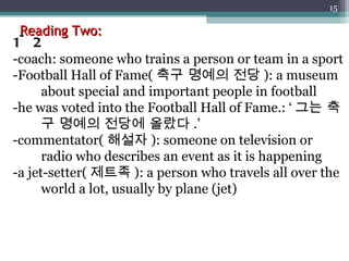 Reading Two: 1~2 -coach: someone who trains a person or team in a sport -Football Hall of Fame( 축구 명예의 전당 ): a museum about special and important people in football -he was voted into the Football Hall of Fame.: ‘ 그는 축구 명예의 전당에 올랐다 .’ -commentator( 해설자 ): someone on television or radio who describes an event as it is happening -a jet-setter( 제트족 ): a person who travels all over the world a lot, usually by plane (jet) 