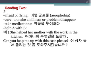 Reading Two: 3 -afraid of flying:  비행 공포증 (aerophobia) -cure: to make an illness or problem disappear -take medications:  약물을 투여하다 -help A with B:  예 ) She helped her mother with the work in the kitchen.  어머니의 부엌일을 도왔다 . Can you help me up with this case please?  이 상자 들어 올리는 것 좀 도와주시겠습니까 ? 