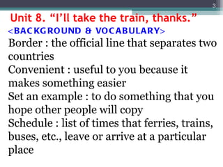 Unit 8. “I’ll take the train, thanks.” <BACKGROUND & VOCABULARY> Border : the official line that separates two countries Convenient : useful to you because it makes something easier Set an example : to do something that you hope other people will copy Schedule : list of times that ferries, trains, buses, etc., leave or arrive at a particular place 