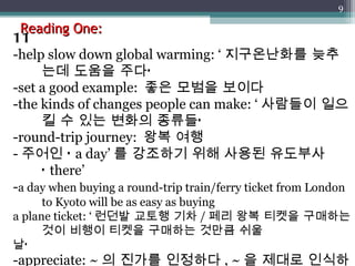 Reading One: 11 -help slow down global warming: ‘ 지구온난화를 늦추는데 도움을 주다’ -set a good example:  좋은 모범을 보이다 -the kinds of changes people can make: ‘ 사람들이 일으킬 수 있는 변화의 종류들’ -round-trip journey:  왕복 여행 - 주어인 ‘ a day’ 를 강조하기 위해 사용된 유도부사 ‘ there’ - a day when buying a round-trip train/ferry ticket from London to Kyoto will be as easy as buying a plane ticket: ‘ 런던발 교토행 기차 / 페리 왕복 티켓을 구매하는 것이 비행이 티켓을 구매하는 것만큼 쉬울 날’ -appreciate: ~ 의 진가를 인정하다 , ~ 을 제대로 인식하다 -different:  다양한 