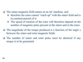 14
 The stator magnetic field rotates in an AC machine, and
 therefore the rotor cannot “catch up” with the stator field and is
in constant pursuit of it.
 The speed of rotation of the rotor will therefore depend on the
number of magnetic poles present in the stator and in the rotor.
 The magnitude of the torque produced is a function of the angle γ
between the stator and rotor magnetic fields
 The number of stator and rotor poles must be identical if any
torque is to be generated.
 