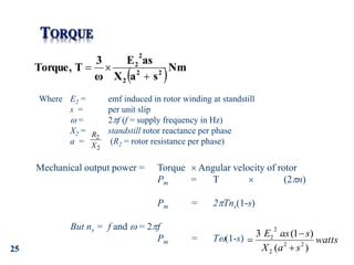 25
 Nm
s
a
X
as
E
ω
3
T
Torque, 2
2
2
2
2



Where E2 = emf induced in rotor winding at standstill
s = per unit slip
 = 2f (f = supply frequency in Hz)
X2 = standstill rotor reactance per phase
a = (R2 = rotor resistance per phase)
Mechanical output power = Torque  Angular velocity of rotor
Pm = T  (2n)
Pm = 2Tns(1-s)
But ns = f and  = 2f
Pm = T(1-s) watts
s
a
X
s
as
E
)
(
)
1
(
3
2
2
2
2
2



2
2
X
R
 