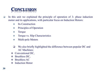 39
 In this unit we explained the principle of operation of 3- phase induction
motor and its applications, with particular focus on Induction Motors:
 Its Construction
 Principles of Operation
 Torque
 Torque vs. Slip Characteristics
 Multi-pole Motors
 We also briefly highlighted the difference between popular DC and
AC Machines:
 Conventional DC,
 Brushless DC,
 Brushless AC
 Induction Motor
 