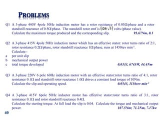 40
Q1 A 3-phase 440V 4pole 50Hz induction motor has a rotor resistance of 0.05/phase and a rotor
standstill reactance of 0.5/phase. The standstill rotor emf is volts (phase value).
Calculate the maximum torque produced and the corresponding slip. 91.67Nm, 0.1
 
3
120/
Q2 A 3-phase 415V 4pole 50Hz induction motor which has an effective stator: rotor turns ratio of 2:1,
rotor resistance 0.2/phase, rotor standstill reactance 1/phase, runs at 1450rev min-1.
Calculate:-
a per unit slip
b mechanical output power
c total torque developed 0.0333, 6743W, 44.4Nm
Q3 A 3-phase 220V 6 pole 60Hz induction motor with an effective stator:rotor turns ratio of 4:1, rotor
resistance 0.1 and standstill rotor reactance 1.0 drives a constant load torque of 10Nm.
Calculate the slip and operating speed. 0.0543, 1136rev min-1
Q4 A 3-phase 415V 6pole 50Hz inductor motor has effective stator:rotor turns ratio of 3:1, rotor
resistance 0.1 and rotor standstill reactance 0.4.
Calculate the starting torque. At full load the slip is 0.04. Calculate the torque and mechanical output
power. 107.5Nm; 71.2Nm, 7.17kw
 