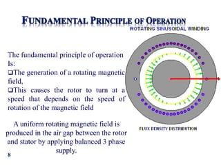 8
The fundamental principle of operation
Is:
The generation of a rotating magnetic
field,
This causes the rotor to turn at a
speed that depends on the speed of
rotation of the magnetic field
A uniform rotating magnetic field is
produced in the air gap between the rotor
and stator by applying balanced 3 phase
supply.
 