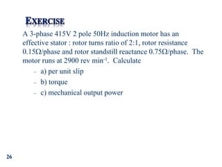 26
A 3-phase 415V 2 pole 50Hz induction motor has an
effective stator : rotor turns ratio of 2:1, rotor resistance
0.15/phase and rotor standstill reactance 0.75/phase. The
motor runs at 2900 rev min-1. Calculate
– a) per unit slip
– b) torque
– c) mechanical output power
 