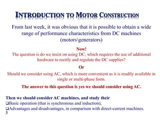 3
From last week, it was obvious that it is possible to obtain a wide
range of performance characteristics from DC machines
(motorsgenerators)
Now!
The question is do we insist on using DC, which requires the use of additional
hardware to rectify and regulate the DC supplies?
Or
Should we consider using AC, which is more convenient as it is readily available in
single or multi-phase form.
The answer to this question is yes we should consider using AC.
Then we should consider AC machines, and study their
Basic operation (that is synchronous and induction),
Advantages and disadvantages, in comparison with direct-current machines.
 
