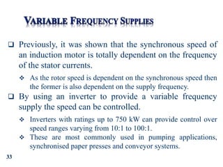 33
 Previously, it was shown that the synchronous speed of
an induction motor is totally dependent on the frequency
of the stator currents.
 As the rotor speed is dependent on the synchronous speed then
the former is also dependent on the supply frequency.
 By using an inverter to provide a variable frequency
supply the speed can be controlled.
 Inverters with ratings up to 750 kW can provide control over
speed ranges varying from 10:1 to 100:1.
 These are most commonly used in pumping applications,
synchronised paper presses and conveyor systems.
 